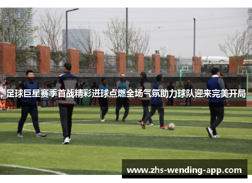 足球巨星赛季首战精彩进球点燃全场气氛助力球队迎来完美开局