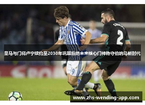 皇马与门将卢宁续约至2030年巩固后防未来核心门神稳守伯纳乌新时代