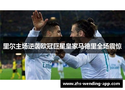 里尔主场逆袭欧冠巨星皇家马德里全场震惊 里尔主场逆袭欧冠巨星皇家马德里全场震惊