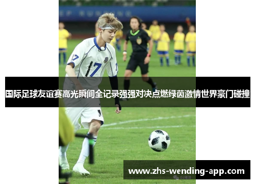 国际足球友谊赛高光瞬间全记录强强对决点燃绿茵激情世界豪门碰撞 国际足球友谊赛高光瞬间全记录强强对决点燃绿茵激情世界豪门碰撞