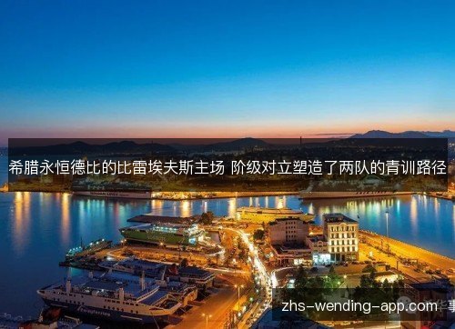 希腊永恒德比的比雷埃夫斯主场 阶级对立塑造了两队的青训路径